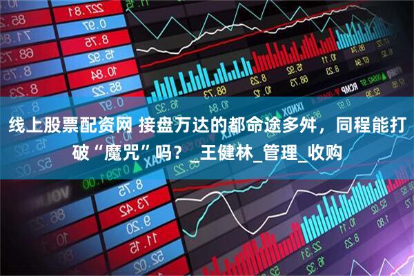 线上股票配资网 接盘万达的都命途多舛，同程能打破“魔咒”吗？_王健林_管理_收购