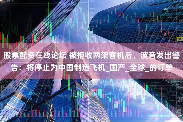 股票配资在线论坛 被拒收两架客机后，波音发出警告：将停止为中国制造飞机_国产_全球_的订单