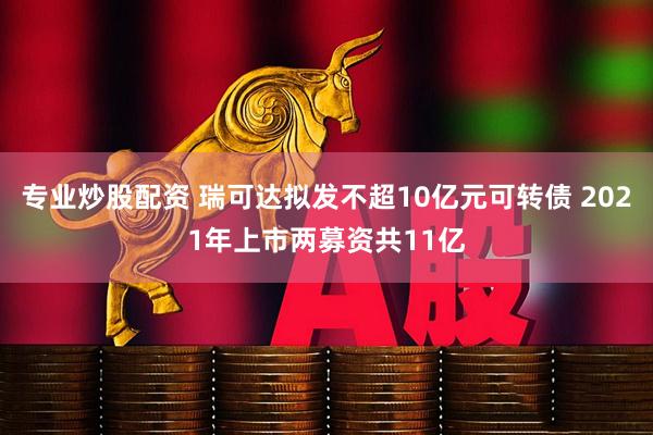 专业炒股配资 瑞可达拟发不超10亿元可转债 2021年上市两募资共11亿