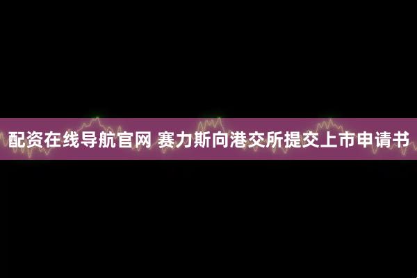 配资在线导航官网 赛力斯向港交所提交上市申请书