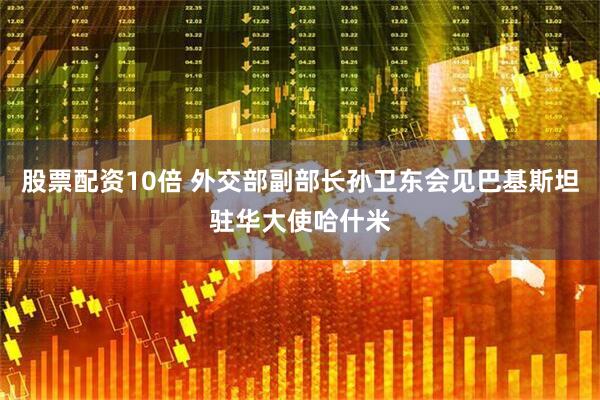 股票配资10倍 外交部副部长孙卫东会见巴基斯坦驻华大使哈什米