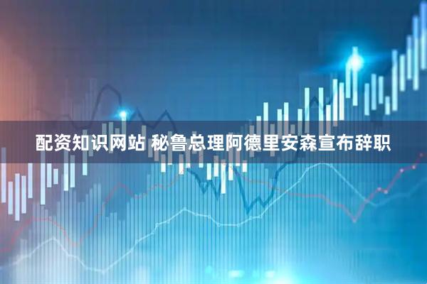 配资知识网站 秘鲁总理阿德里安森宣布辞职