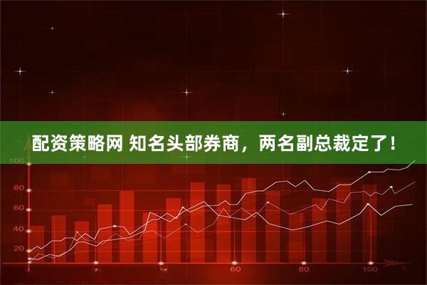 配资策略网 知名头部券商，两名副总裁定了！