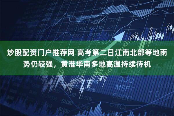 炒股配资门户推荐网 高考第二日江南北部等地雨势仍较强，黄淮华南多地高温持续待机