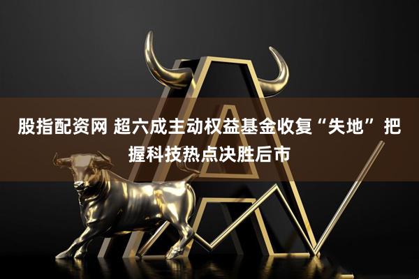 股指配资网 超六成主动权益基金收复“失地” 把握科技热点决胜后市