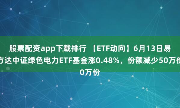 股票配资app下载排行 【ETF动向】6月13日易方达中证绿色电力ETF基金涨0.48%，份额减少50万份