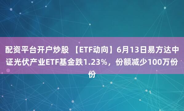 配资平台开户炒股 【ETF动向】6月13日易方达中证光伏产业ETF基金跌1.23%，份额减少100万份