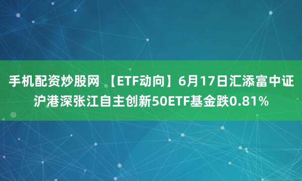 手机配资炒股网 【ETF动向】6月17日汇添富中证沪港深张江自主创新50ETF基金跌0.81%
