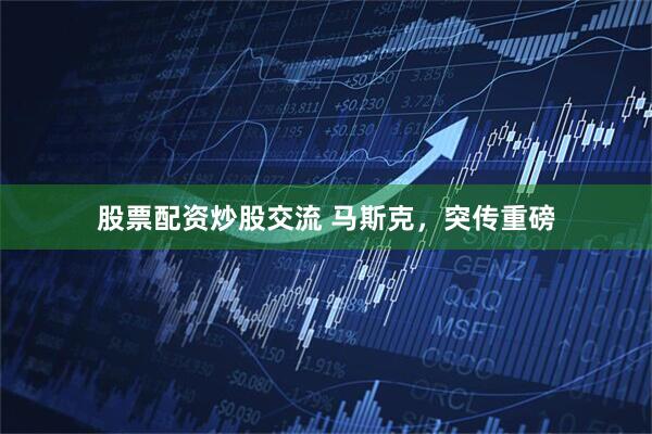 股票配资炒股交流 马斯克，突传重磅