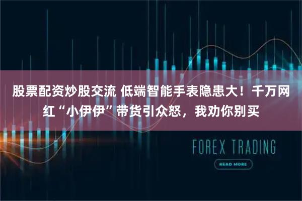 股票配资炒股交流 低端智能手表隐患大！千万网红“小伊伊”带货引众怒，我劝你别买