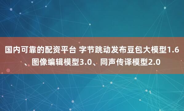 国内可靠的配资平台 字节跳动发布豆包大模型1.6、图像编辑模型3.0、同声传译模型2.0