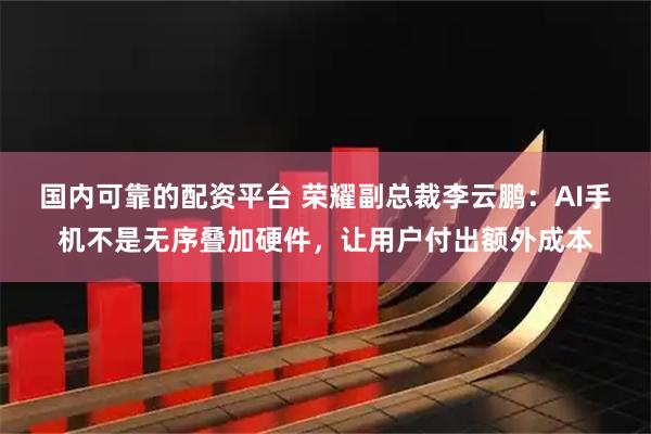 国内可靠的配资平台 荣耀副总裁李云鹏：AI手机不是无序叠加硬件，让用户付出额外成本