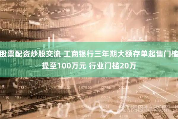 股票配资炒股交流 工商银行三年期大额存单起售门槛提至100万元 行业门槛20万