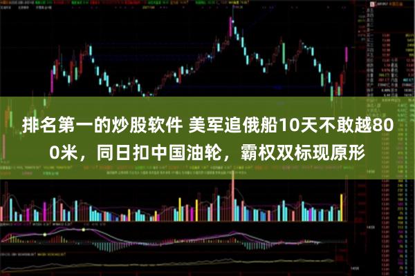 排名第一的炒股软件 美军追俄船10天不敢越800米，同日扣中国油轮，霸权双标现原形