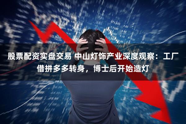 股票配资实盘交易 中山灯饰产业深度观察：工厂借拼多多转身，博士后开始造灯