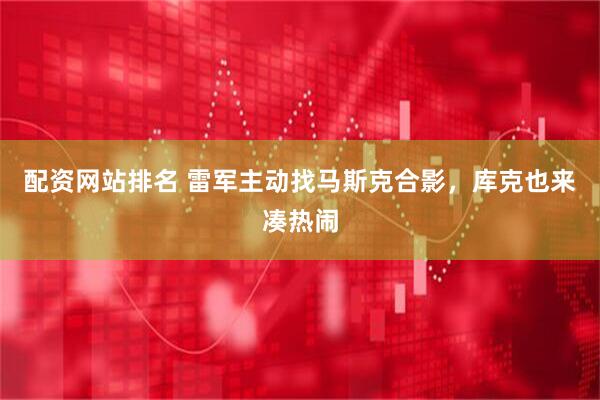 配资网站排名 雷军主动找马斯克合影,库克也来凑热闹