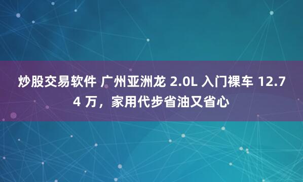炒股交易软件 广州亚洲龙 2.0L 入门裸车 12.74 万，家用代步省油又省心