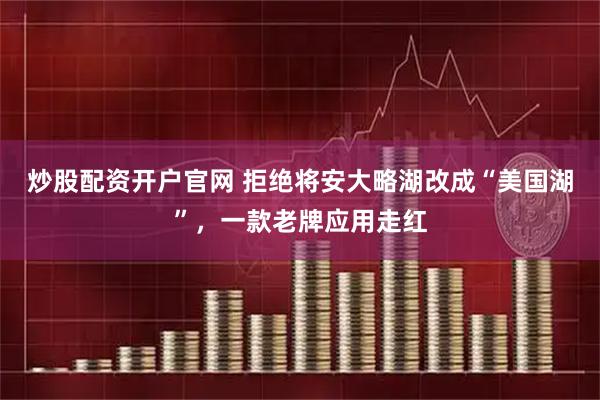 炒股配资开户官网 拒绝将安大略湖改成“美国湖”，一款老牌应用走红