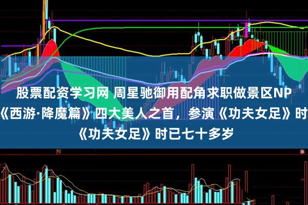 股票配资学习网 周星驰御用配角求职做景区NPC，曾饰演《西游·降魔篇》四大美人之首，参演《功夫女足》时已七十多岁