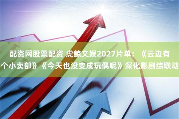 配资网股票配资 虎鲸文娱2027片单：《云边有个小卖部》《今天也没变成玩偶呢》深化影剧综联动