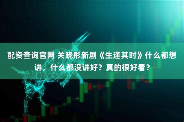 配资查询官网 关晓彤新剧《生逢其时》什么都想讲，什么都没讲好？真的很好看？