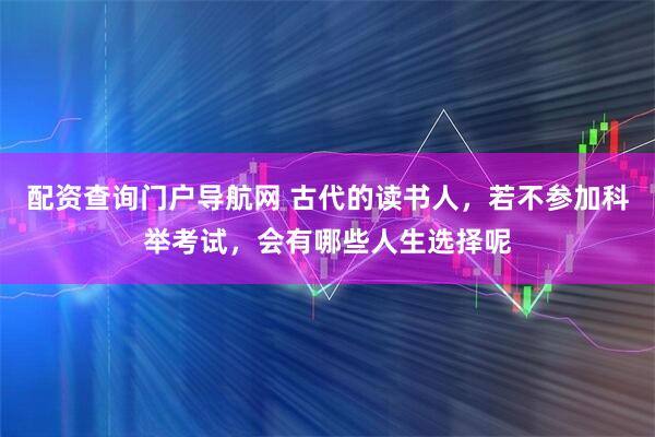 配资查询门户导航网 古代的读书人，若不参加科举考试，会有哪些人生选择呢
