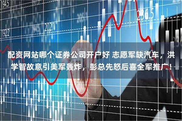 配资网站哪个证券公司开户好 志愿军缺汽车，洪学智故意引美军轰炸，彭总先怒后喜全军推广！